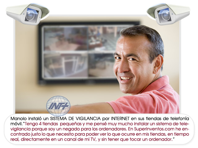 Manolo instaló un SISTEMA DE VIGILANCIA por INTERNET en sus tiendas de telefonía móvil.“Tengo 4 tiendas pequeñas y me pensé muy mucho instalar un sistema de televigilancia porque soy un negado para los ordenadores. En SuperInventos.com he encontrado justo lo que necesito para poder ver lo que ocurre en mis tiendas, en tiempo real, directamente en un canal de mi TV, y sin tener que tocar un ordenador.”